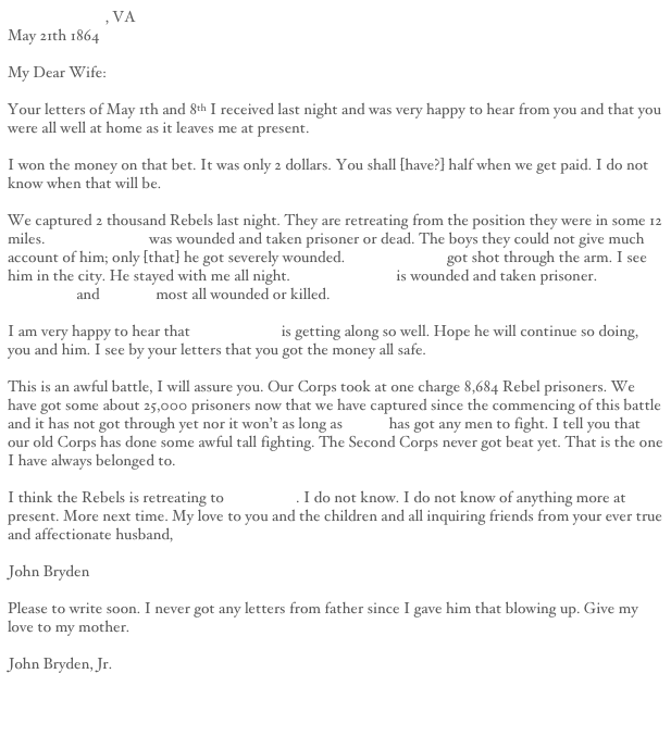 Fredericksburg, VA
May 21th 1864

My Dear Wife:

Your letters of May 1th and 8th I received last night and was very happy to hear from you and that you were all well at home as it leaves me at present.

I won the money on that bet. It was only 2 dollars. You shall [have?] half when we get paid. I do not know when that will be.

We captured 2 thousand Rebels last night. They are retreating from the position they were in some 12 miles. Thomas Sayers was wounded and taken prisoner or dead. The boys they could not give much account of him; only [that] he got severely wounded. George Strong got shot through the arm. I see him in the city. He stayed with me all night. Captain Powell is wounded and taken prisoner. Dan Blanchard and Conrad most all wounded or killed.

I am very happy to hear that Mr. Edwards is getting along so well. Hope he will continue so doing, you and him. I see by your letters that you got the money all safe.

This is an awful battle, I will assure you. Our Corps took at one charge 8,684 Rebel prisoners. We have got some about 25,000 prisoners now that we have captured since the commencing of this battle and it has not got through yet nor it won’t as long as Grant has got any men to fight. I tell you that our old Corps has done some awful tall fighting. The Second Corps never got beat yet. That is the one I have always belonged to.

I think the Rebels is retreating to Richmond. I do not know. I do not know of anything more at present. More next time. My love to you and the children and all inquiring friends from your ever true and affectionate husband,

John Bryden

Please to write soon. I never got any letters from father since I gave him that blowing up. Give my love to my mother.

John Bryden, Jr.


Next Letter                                                                                                                                     Previous Letter
