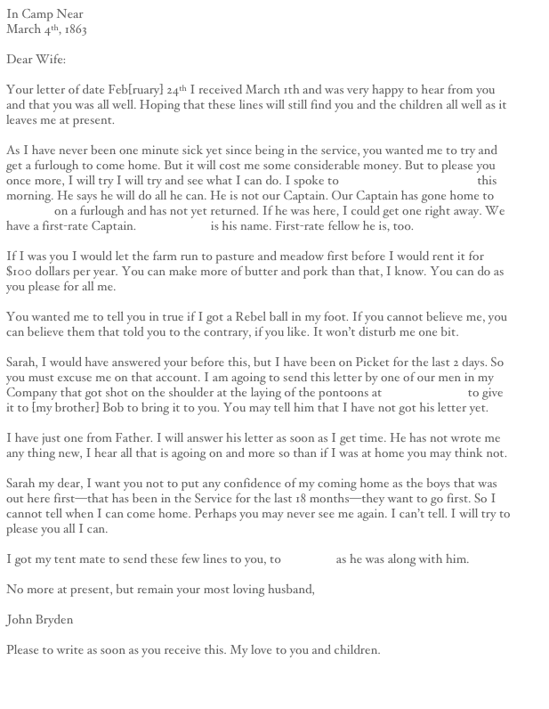 In Camp Near Falmouth
March 4th, 1863

Dear Wife:

Your letter of date Feb[ruary] 24th I received March 1th and was very happy to hear from you and that you was all well. Hoping that these lines will still find you and the children all well as it leaves me at present.

As I have never been one minute sick yet since being in the service, you wanted me to try and get a furlough to come home. But it will cost me some considerable money. But to please you once more, I will try I will try and see what I can do. I spoke to [Captain James] Brunson this morning. He says he will do all he can. He is not our Captain. Our Captain has gone home to Canaday on a furlough and has not yet returned. If he was here, I could get one right away. We have a first-rate Captain. [James] Britt is his name. First-rate fellow he is, too.

If I was you I would let the farm run to pasture and meadow first before I would rent it for $100 dollars per year. You can make more of butter and pork than that, I know. You can do as you please for all me.

You wanted me to tell you in true if I got a Rebel ball in my foot. If you cannot believe me, you can believe them that told you to the contrary, if you like. It won’t disturb me one bit.

Sarah, I would have answered your before this, but I have been on Picket for the last 2 days. So you must excuse me on that account. I am agoing to send this letter by one of our men in my Company that got shot on the shoulder at the laying of the pontoons at Fredericksburg to give it to [my brother] Bob to bring it to you. You may tell him that I have not got his letter yet.

I have just one from Father. I will answer his letter as soon as I get time. He has not wrote me any thing new, I hear all that is agoing on and more so than if I was at home you may think not.

Sarah my dear, I want you not to put any confidence of my coming home as the boys that was out here first—that has been in the Service for the last 18 months—they want to go first. So I cannot tell when I can come home. Perhaps you may never see me again. I can’t tell. I will try to please you all I can.

I got my tent mate to send these few lines to you, to Mr. Wall as he was along with him.

No more at present, but remain your most loving husband,

John Bryden 

Please to write as soon as you receive this. My love to you and children.


Next Letter                                                                                                                                     Previous Letter